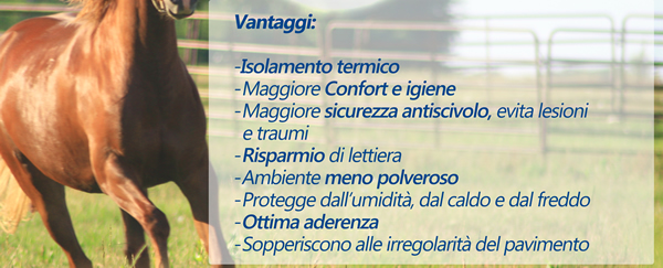 Vantaggi: isolamento termico, maggiore confort e igiene, maggiore sicurezza antiscivolo, evita lesioni e traumi, risparmio di lettiera, ambiente meno polveroso, protegge dall'umidità, dal caldo e dal freddo, ottima aderenza, sopperiscono alle irregolarità del pavimento